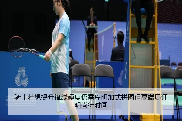 骑士若想提升锋线硬度仍需库明加式拼图但高端局证明尚待时间